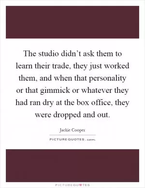 The studio didn’t ask them to learn their trade, they just worked them, and when that personality or that gimmick or whatever they had ran dry at the box office, they were dropped and out Picture Quote #1