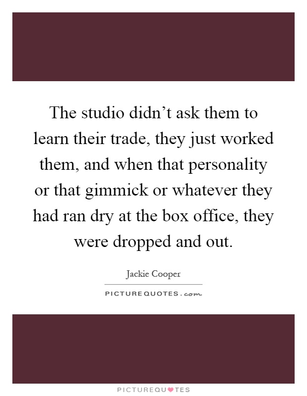 The studio didn't ask them to learn their trade, they just worked them, and when that personality or that gimmick or whatever they had ran dry at the box office, they were dropped and out Picture Quote #1