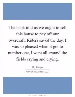 The bank told us we ought to sell this house to pay off our overdraft. Riders saved the day. I was so pleased when it got to number one, I went all around the fields crying and crying Picture Quote #1