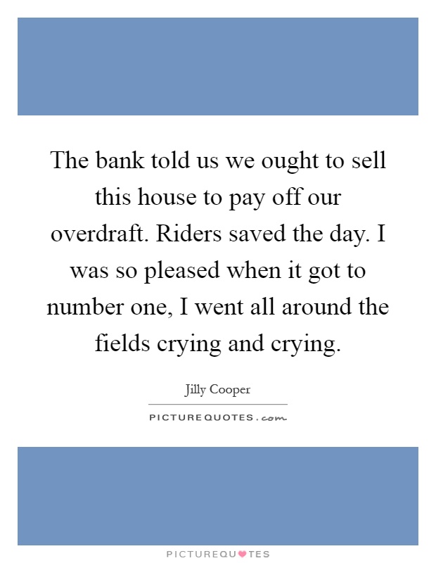 The bank told us we ought to sell this house to pay off our overdraft. Riders saved the day. I was so pleased when it got to number one, I went all around the fields crying and crying Picture Quote #1