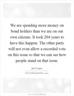 We are spending more money on bond holders than we are on our own citizens. It took 204 years to have this happen. The other party will not even allow a recorded vote on this issue so that we can see how people stand on that issue Picture Quote #1