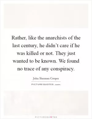 Rather, like the anarchists of the last century, he didn’t care if he was killed or not. They just wanted to be known. We found no trace of any conspiracy Picture Quote #1
