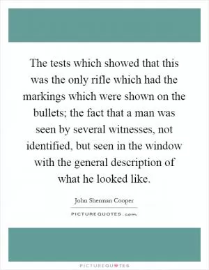 The tests which showed that this was the only rifle which had the markings which were shown on the bullets; the fact that a man was seen by several witnesses, not identified, but seen in the window with the general description of what he looked like Picture Quote #1