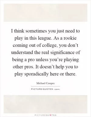I think sometimes you just need to play in this league. As a rookie coming out of college, you don’t understand the real significance of being a pro unless you’re playing other pros. It doesn’t help you to play sporadically here or there Picture Quote #1