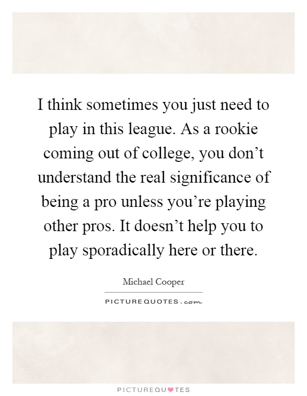 I think sometimes you just need to play in this league. As a rookie coming out of college, you don't understand the real significance of being a pro unless you're playing other pros. It doesn't help you to play sporadically here or there Picture Quote #1