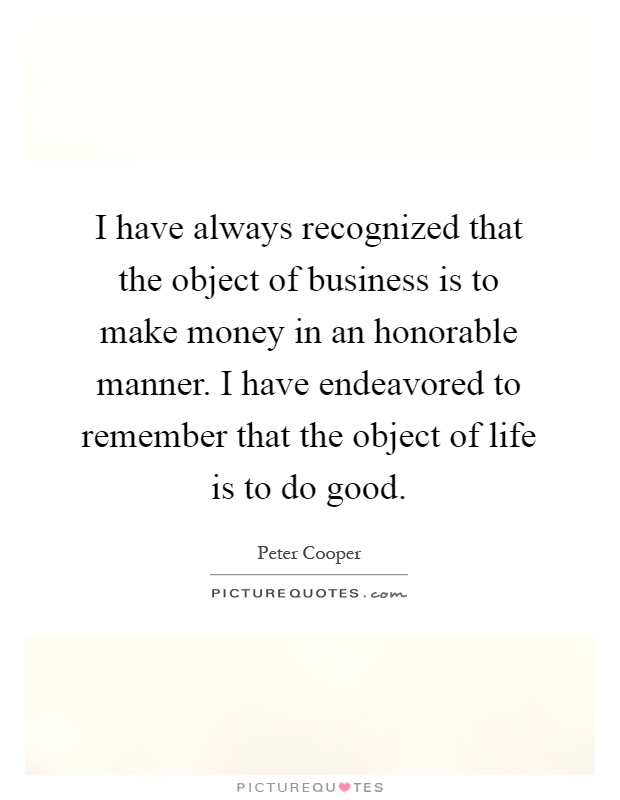 I have always recognized that the object of business is to make money in an honorable manner. I have endeavored to remember that the object of life is to do good Picture Quote #1