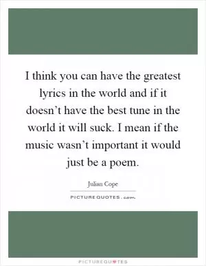 I think you can have the greatest lyrics in the world and if it doesn’t have the best tune in the world it will suck. I mean if the music wasn’t important it would just be a poem Picture Quote #1