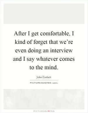 After I get comfortable, I kind of forget that we’re even doing an interview and I say whatever comes to the mind Picture Quote #1