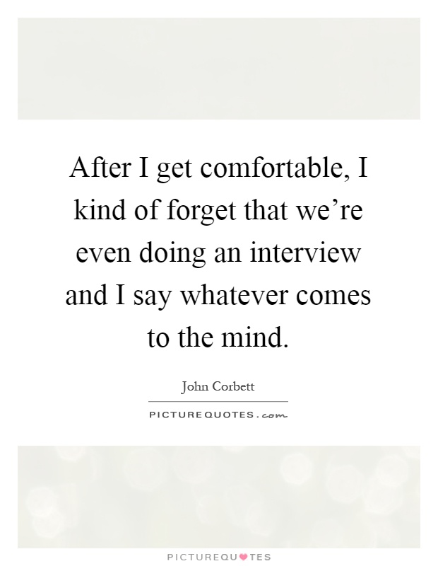 After I get comfortable, I kind of forget that we're even doing an interview and I say whatever comes to the mind Picture Quote #1