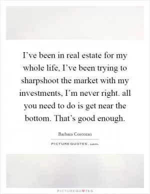 I’ve been in real estate for my whole life, I’ve been trying to sharpshoot the market with my investments, I’m never right. all you need to do is get near the bottom. That’s good enough Picture Quote #1