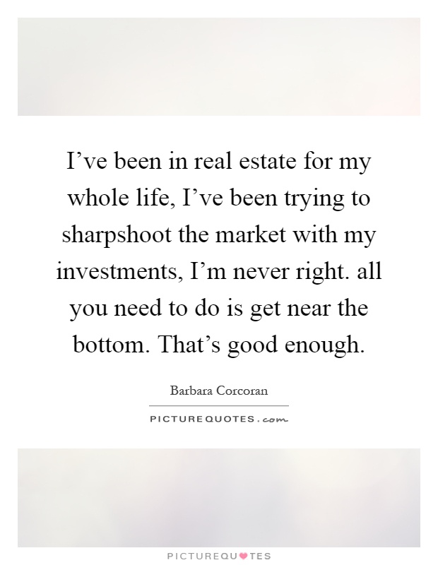 I've been in real estate for my whole life, I've been trying to sharpshoot the market with my investments, I'm never right. all you need to do is get near the bottom. That's good enough Picture Quote #1