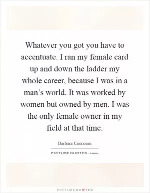 Whatever you got you have to accentuate. I ran my female card up and down the ladder my whole career, because I was in a man’s world. It was worked by women but owned by men. I was the only female owner in my field at that time Picture Quote #1