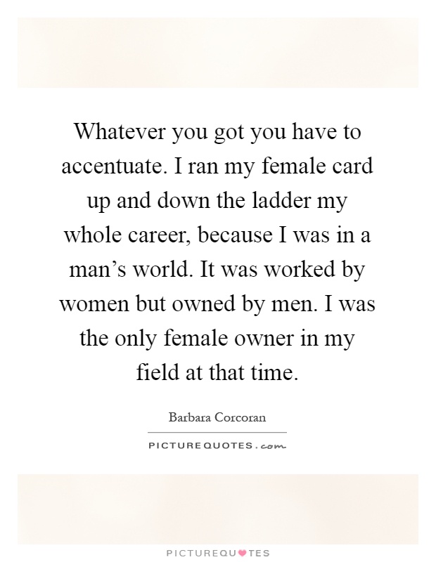 Whatever you got you have to accentuate. I ran my female card up and down the ladder my whole career, because I was in a man's world. It was worked by women but owned by men. I was the only female owner in my field at that time Picture Quote #1