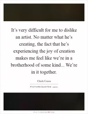 It’s very difficult for me to dislike an artist. No matter what he’s creating, the fact that he’s experiencing the joy of creation makes me feel like we’re in a brotherhood of some kind... We’re in it together Picture Quote #1