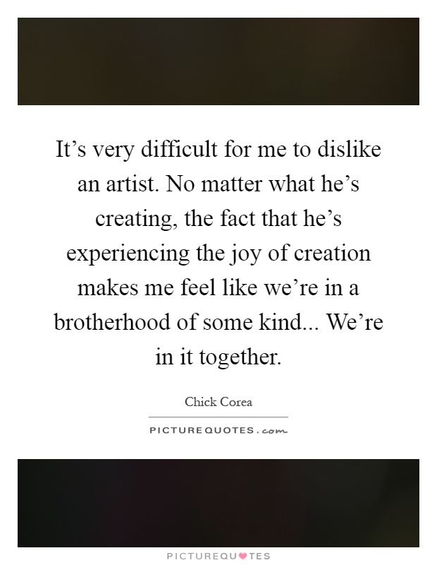 It's very difficult for me to dislike an artist. No matter what he's creating, the fact that he's experiencing the joy of creation makes me feel like we're in a brotherhood of some kind... We're in it together Picture Quote #1