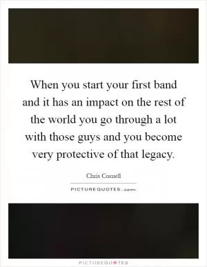 When you start your first band and it has an impact on the rest of the world you go through a lot with those guys and you become very protective of that legacy Picture Quote #1