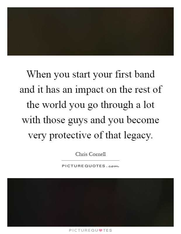 When you start your first band and it has an impact on the rest of the world you go through a lot with those guys and you become very protective of that legacy Picture Quote #1