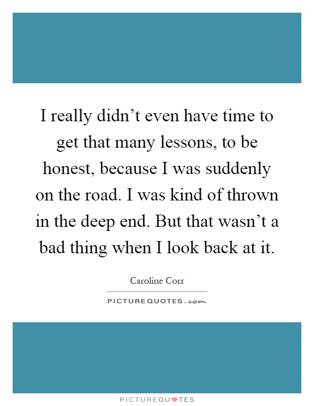 I really didn't even have time to get that many lessons, to be honest, because I was suddenly on the road. I was kind of thrown in the deep end. But that wasn't a bad thing when I look back at it Picture Quote #1