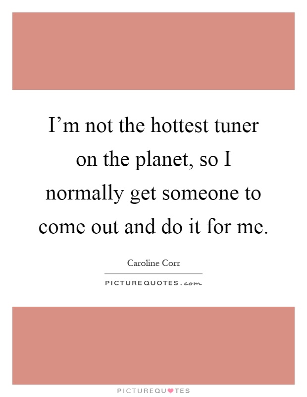 I'm not the hottest tuner on the planet, so I normally get someone to come out and do it for me Picture Quote #1