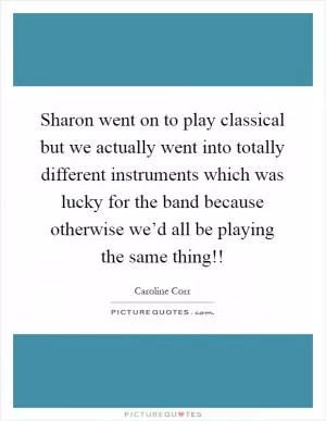 Sharon went on to play classical but we actually went into totally different instruments which was lucky for the band because otherwise we’d all be playing the same thing!! Picture Quote #1