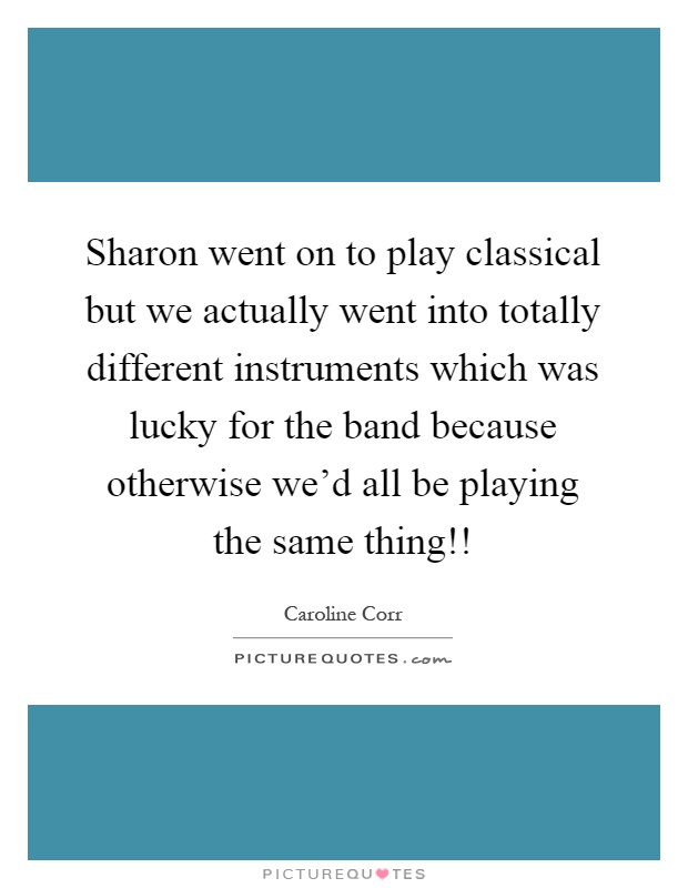 Sharon went on to play classical but we actually went into totally different instruments which was lucky for the band because otherwise we'd all be playing the same thing!! Picture Quote #1