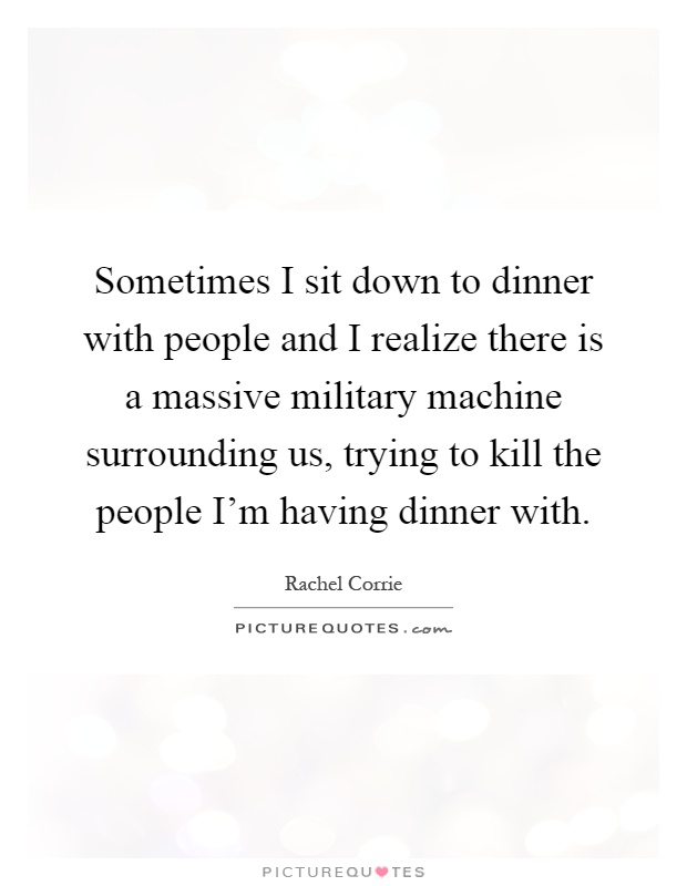Sometimes I sit down to dinner with people and I realize there is a massive military machine surrounding us, trying to kill the people I'm having dinner with Picture Quote #1