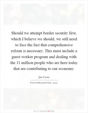 Should we attempt border security first, which I believe we should, we still need to face the fact that comprehensive reform is necessary. This must include a guest worker program and dealing with the 11 million people who are here today that are contributing to our economy Picture Quote #1