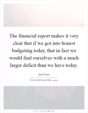 The financial report makes it very clear that if we got into honest budgeting today, that in fact we would find ourselves with a much larger deficit than we have today Picture Quote #1