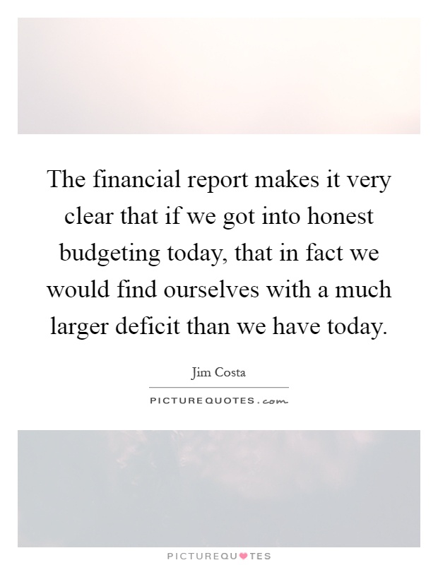 The financial report makes it very clear that if we got into honest budgeting today, that in fact we would find ourselves with a much larger deficit than we have today Picture Quote #1