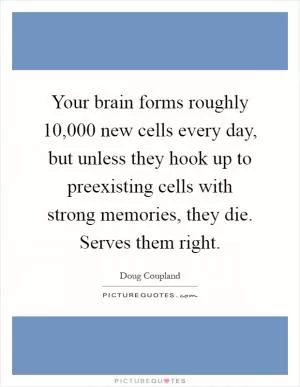 Your brain forms roughly 10,000 new cells every day, but unless they hook up to preexisting cells with strong memories, they die. Serves them right Picture Quote #1