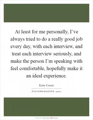 At least for me personally, I’ve always tried to do a really good job every day, with each interview, and treat each interview seriously, and make the person I’m speaking with feel comfortable, hopefully make it an ideal experience Picture Quote #1