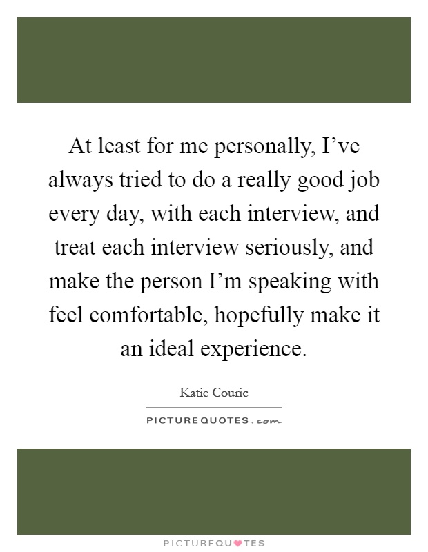 At least for me personally, I've always tried to do a really good job every day, with each interview, and treat each interview seriously, and make the person I'm speaking with feel comfortable, hopefully make it an ideal experience Picture Quote #1
