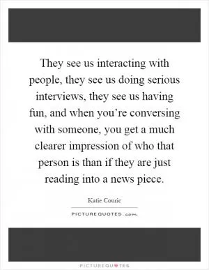 They see us interacting with people, they see us doing serious interviews, they see us having fun, and when you’re conversing with someone, you get a much clearer impression of who that person is than if they are just reading into a news piece Picture Quote #1