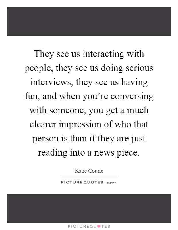 They see us interacting with people, they see us doing serious interviews, they see us having fun, and when you're conversing with someone, you get a much clearer impression of who that person is than if they are just reading into a news piece Picture Quote #1