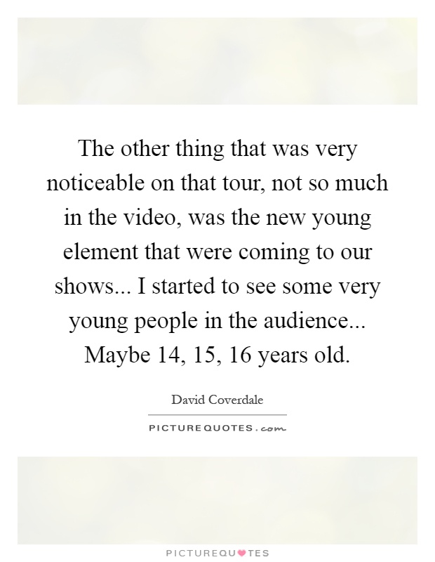 The other thing that was very noticeable on that tour, not so much in the video, was the new young element that were coming to our shows... I started to see some very young people in the audience... Maybe 14, 15, 16 years old Picture Quote #1