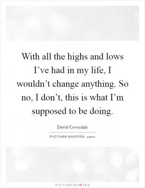 With all the highs and lows I’ve had in my life, I wouldn’t change anything. So no, I don’t, this is what I’m supposed to be doing Picture Quote #1