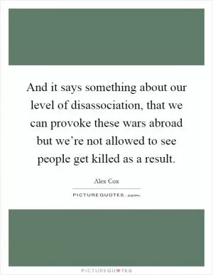 And it says something about our level of disassociation, that we can provoke these wars abroad but we’re not allowed to see people get killed as a result Picture Quote #1
