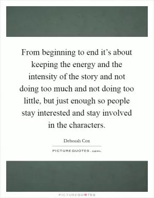 From beginning to end it’s about keeping the energy and the intensity of the story and not doing too much and not doing too little, but just enough so people stay interested and stay involved in the characters Picture Quote #1