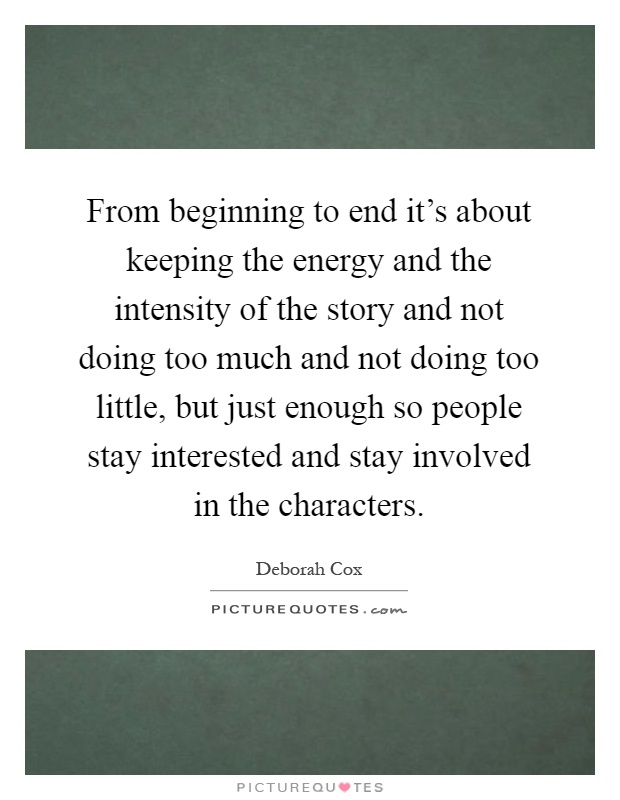 From beginning to end it's about keeping the energy and the intensity of the story and not doing too much and not doing too little, but just enough so people stay interested and stay involved in the characters Picture Quote #1