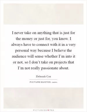 I never take on anything that is just for the money or just for, you know. I always have to connect with it in a very personal way because I believe the audience will sense whether I’m into it or not, so I don’t take on projects that I’m not really passionate about Picture Quote #1