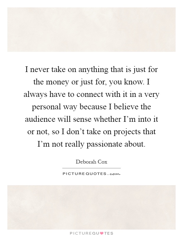 I never take on anything that is just for the money or just for, you know. I always have to connect with it in a very personal way because I believe the audience will sense whether I'm into it or not, so I don't take on projects that I'm not really passionate about Picture Quote #1