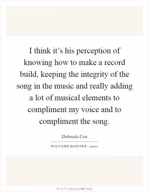 I think it’s his perception of knowing how to make a record build, keeping the integrity of the song in the music and really adding a lot of musical elements to compliment my voice and to compliment the song Picture Quote #1