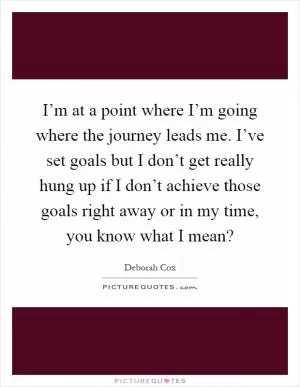 I’m at a point where I’m going where the journey leads me. I’ve set goals but I don’t get really hung up if I don’t achieve those goals right away or in my time, you know what I mean? Picture Quote #1