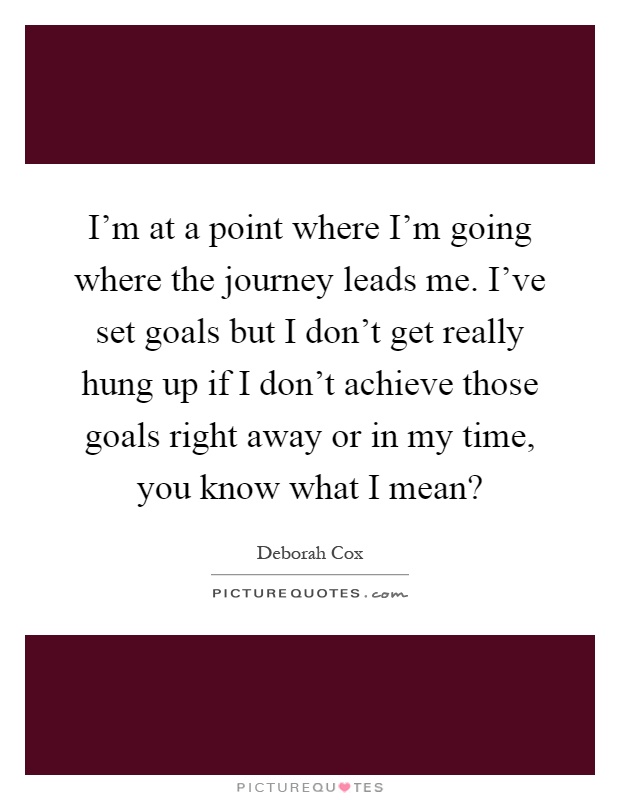 I'm at a point where I'm going where the journey leads me. I've set goals but I don't get really hung up if I don't achieve those goals right away or in my time, you know what I mean? Picture Quote #1