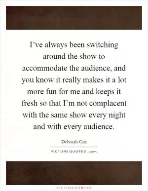 I’ve always been switching around the show to accommodate the audience, and you know it really makes it a lot more fun for me and keeps it fresh so that I’m not complacent with the same show every night and with every audience Picture Quote #1
