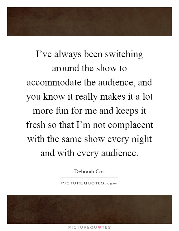 I've always been switching around the show to accommodate the audience, and you know it really makes it a lot more fun for me and keeps it fresh so that I'm not complacent with the same show every night and with every audience Picture Quote #1