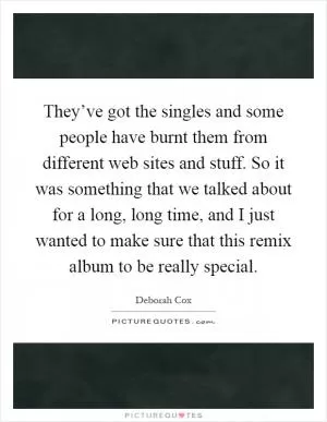 They’ve got the singles and some people have burnt them from different web sites and stuff. So it was something that we talked about for a long, long time, and I just wanted to make sure that this remix album to be really special Picture Quote #1