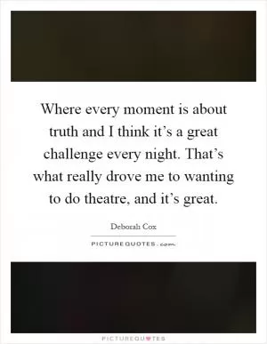 Where every moment is about truth and I think it’s a great challenge every night. That’s what really drove me to wanting to do theatre, and it’s great Picture Quote #1
