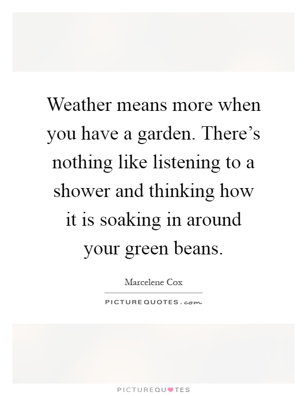 Weather means more when you have a garden. There's nothing like listening to a shower and thinking how it is soaking in around your green beans Picture Quote #1