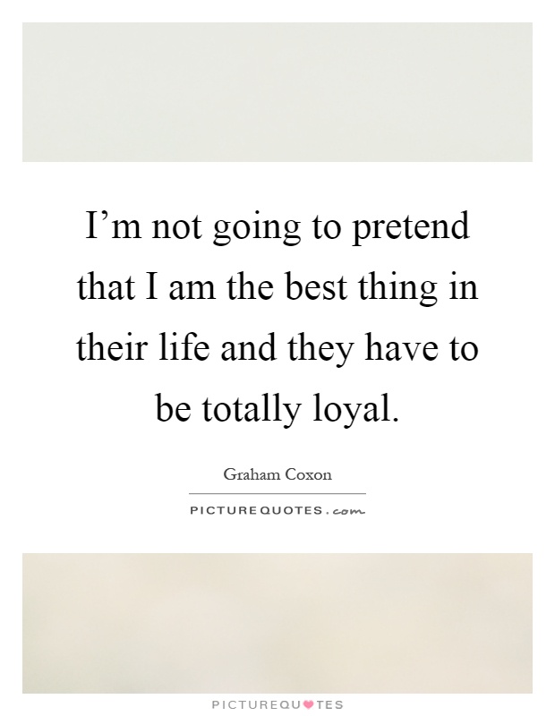 I'm not going to pretend that I am the best thing in their life and they have to be totally loyal Picture Quote #1
